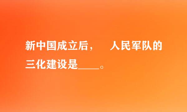 新中国成立后， 人民军队的三化建设是____。