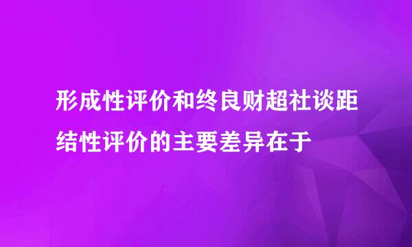 形成性评价和终良财超社谈距结性评价的主要差异在于