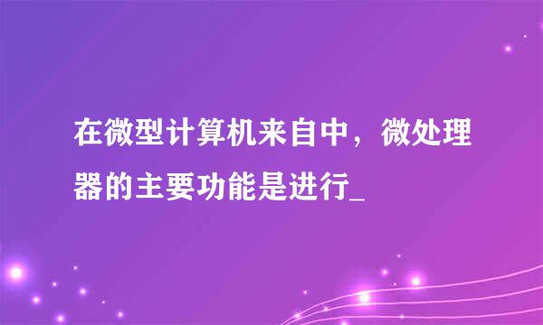 在微型计算机来自中，微处理器的主要功能是进行_