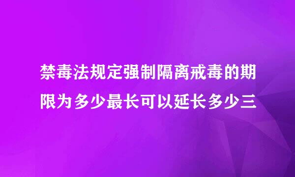 禁毒法规定强制隔离戒毒的期限为多少最长可以延长多少三