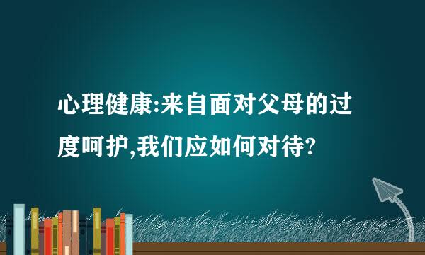 心理健康:来自面对父母的过度呵护,我们应如何对待?