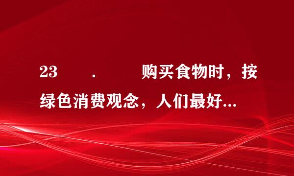 23  ．  购买食物时，按绿色消费观念，人们最好采取购买（    ）。