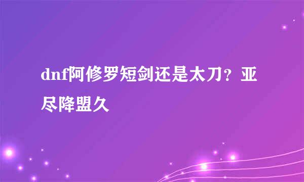 dnf阿修罗短剑还是太刀？亚尽降盟久