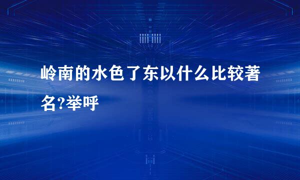 岭南的水色了东以什么比较著名?举呼