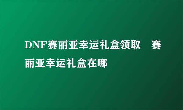 DNF赛丽亚幸运礼盒领取 赛丽亚幸运礼盒在哪