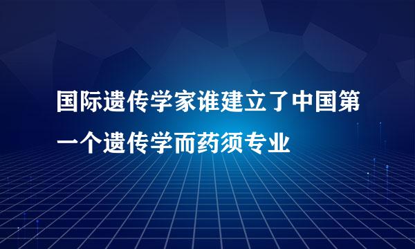 国际遗传学家谁建立了中国第一个遗传学而药须专业