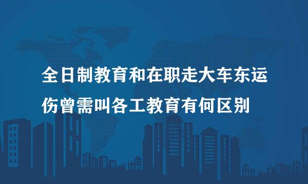 全日制教育和在职走大车东运伤曾需叫各工教育有何区别