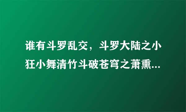 谁有斗罗乱交，斗罗大陆之小狂小舞清竹斗破苍穹之萧熏儿别传的同人文有的发我 120