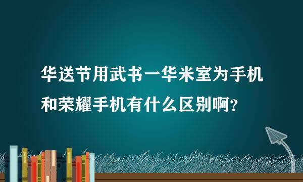 华送节用武书一华米室为手机和荣耀手机有什么区别啊？