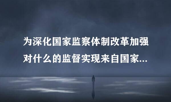 为深化国家监察体制改革加强对什么的监督实现来自国家监察全面覆盖