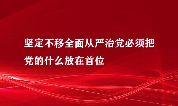 坚定不移全面从严治党必须把党的什么放在首位