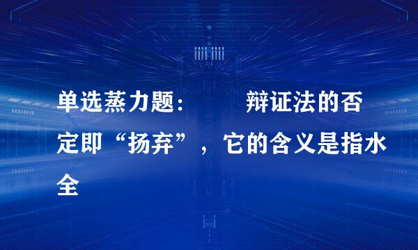 单选蒸力题：  辩证法的否定即“扬弃”，它的含义是指水全