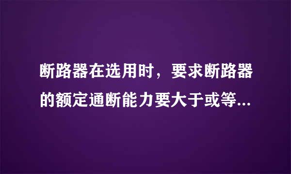 断路器在选用时，要求断路器的额定通断能力要大于或等于被保护线路中可能出现的最大负载短路电流。