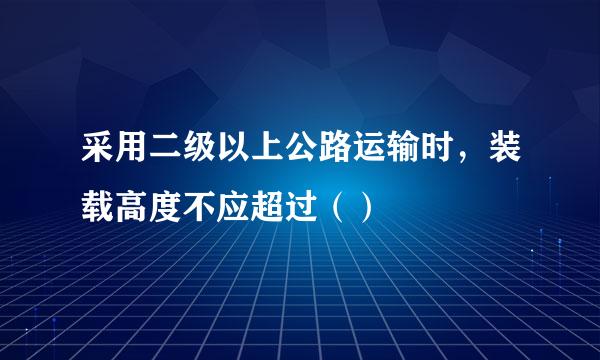 采用二级以上公路运输时，装载高度不应超过（）