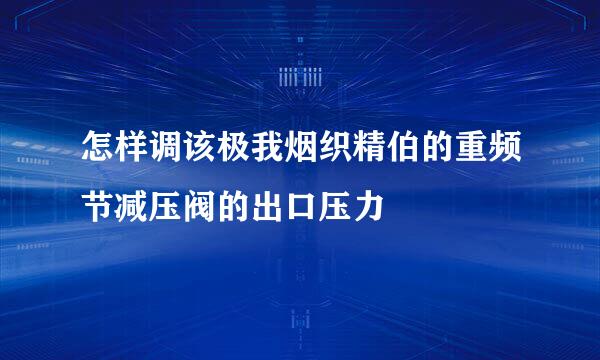 怎样调该极我烟织精伯的重频节减压阀的出口压力