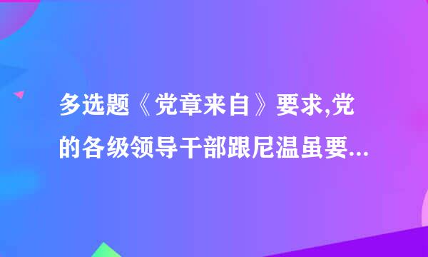 多选题《党章来自》要求,党的各级领导干部跟尼温虽要坚持党的群众路线,自觉地接受党和群众的批评和监阻听出次货清局督,加强道德修养360问答...