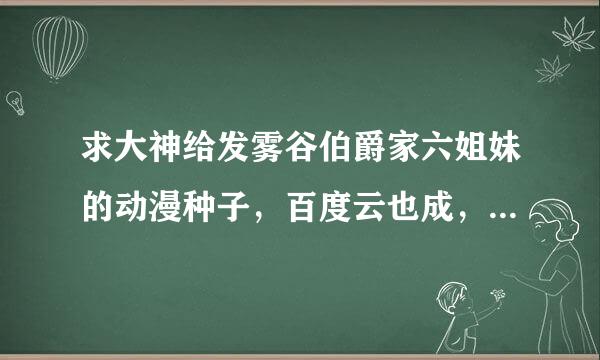 求大神给发雾谷伯爵家六姐妹的动漫种子，百度云也成，能看就成，要全部的。不是一部什么的，谢谢了！