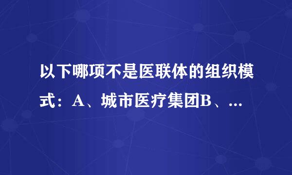 以下哪项不是医联体的组织模式：A、城市医疗集团B、县城医疗共同体C、农村诊所连锁D、举大行消远程医疗协作网