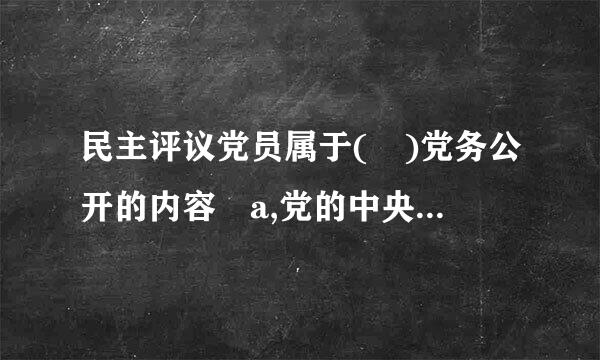 民主评议党员属于( )党务公开的内容 a,党的中央组织 b,党的地方组织,c, 党的？