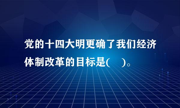 党的十四大明更确了我们经济体制改革的目标是( )。