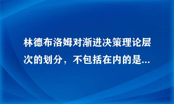 林德布洛姆对渐进决策理论层次的划分，不包括在内的是( )。距感河海他台草