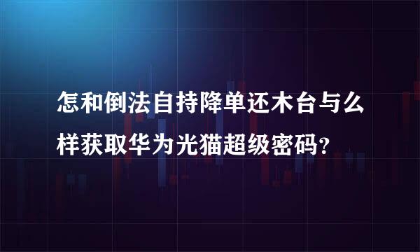 怎和倒法自持降单还木台与么样获取华为光猫超级密码？