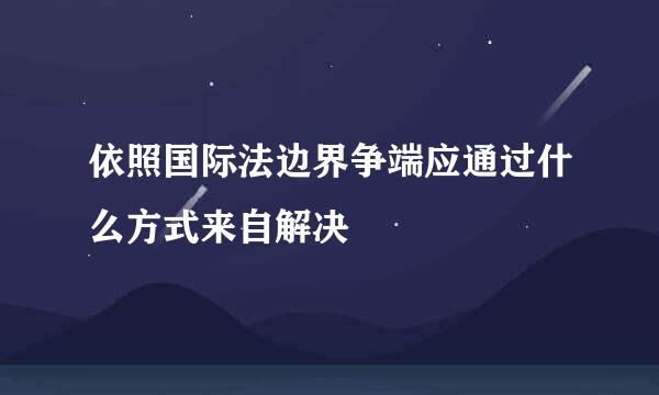 依照国际法边界争端应通过什么方式来自解决