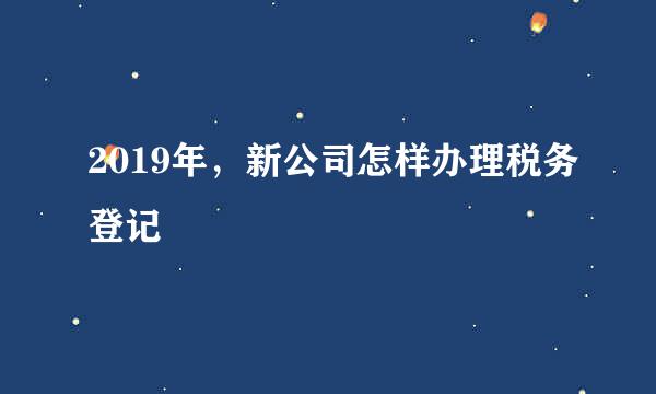 2019年，新公司怎样办理税务登记