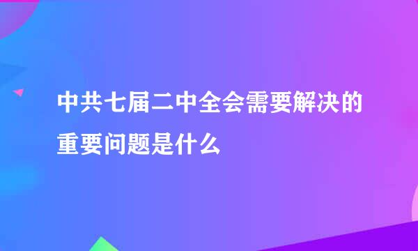 中共七届二中全会需要解决的重要问题是什么