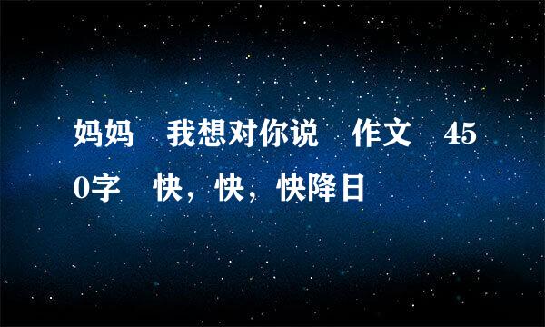 妈妈 我想对你说 作文 450字 快，快，快降日