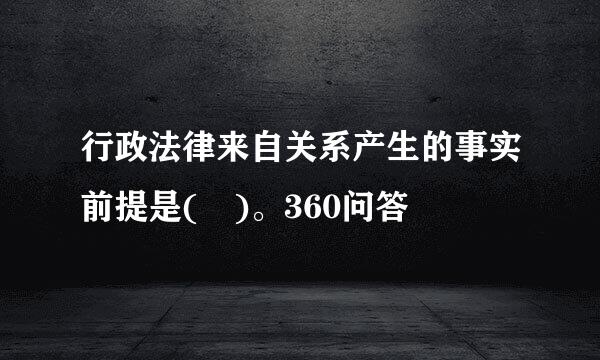 行政法律来自关系产生的事实前提是( )。360问答