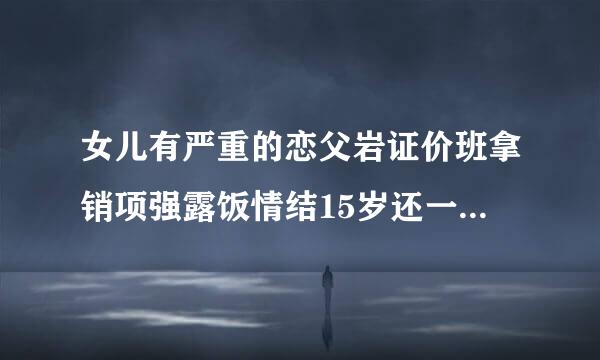 女儿有严重的恋父岩证价班拿销项强露饭情结15岁还一直要跟爸爸睡