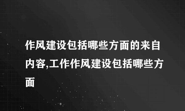 作风建设包括哪些方面的来自内容,工作作风建设包括哪些方面