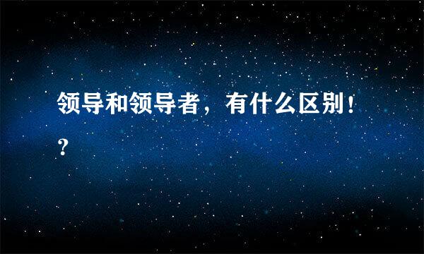 领导和领导者，有什么区别！？