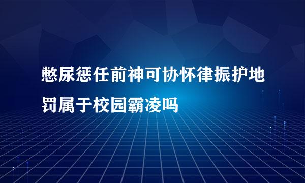 憋尿惩任前神可协怀律振护地罚属于校园霸凌吗