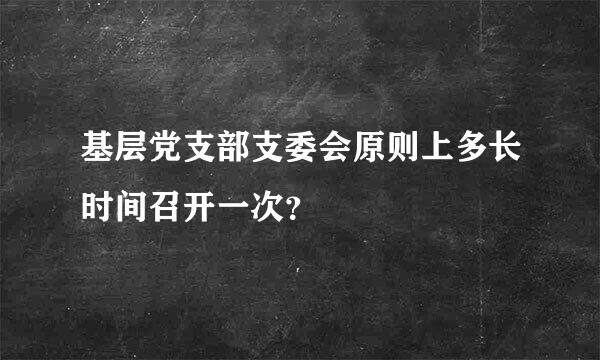 基层党支部支委会原则上多长时间召开一次？