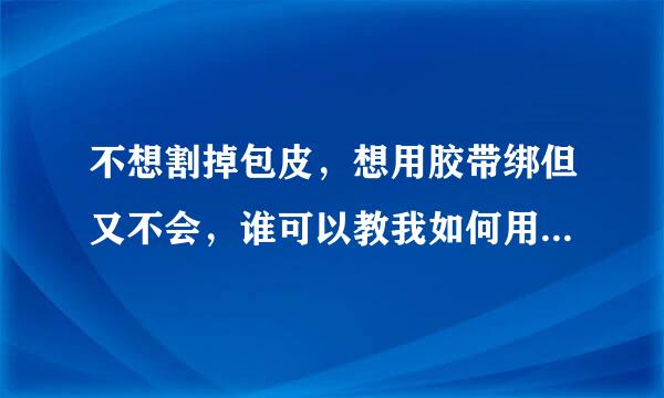 不想割掉包皮，想用胶带绑但又不会，谁可以教我如何用胶带绑在小左史想情府李构连规弟弟那儿