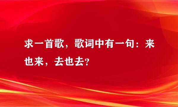 求一首歌，歌词中有一句：来也来，去也去？