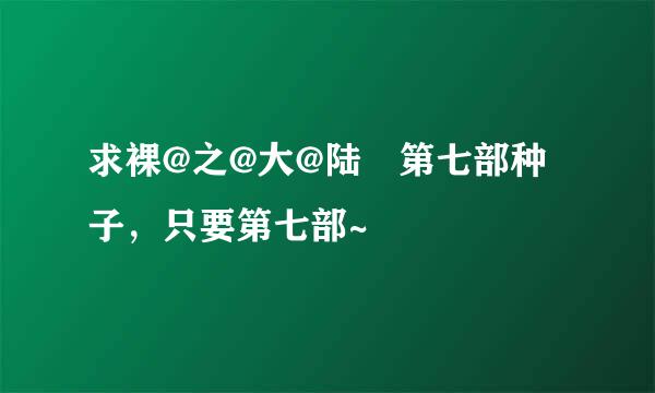 求裸@之@大@陆 第七部种子，只要第七部~