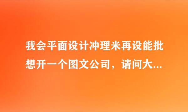 我会平面设计冲理米再设能批想开一个图文公司，请问大概要投资多少钱。包括：租店面、里面要些什么器材。规模不要太大，要具体做些什么呢？