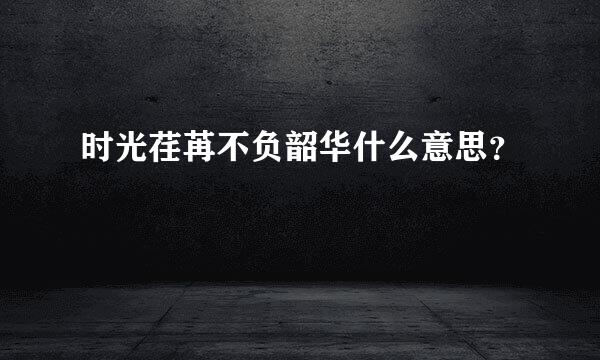 时光荏苒不负韶华什么意思？