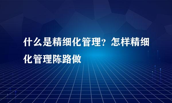 什么是精细化管理？怎样精细化管理陈路做