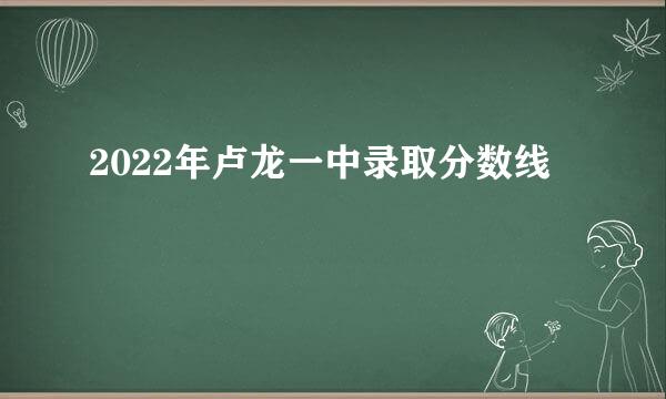 2022年卢龙一中录取分数线