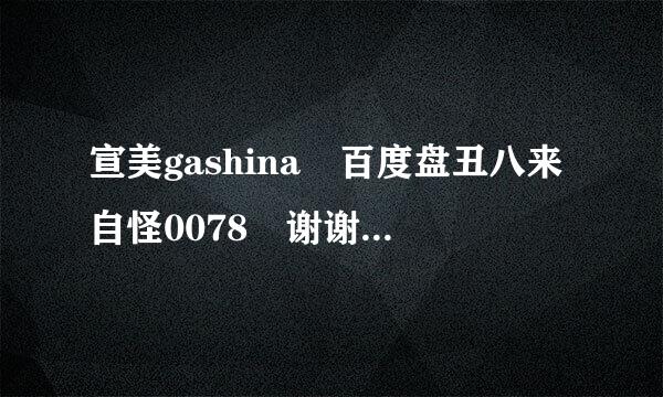 宣美gashina 百度盘丑八来自怪0078 谢谢啦360问答