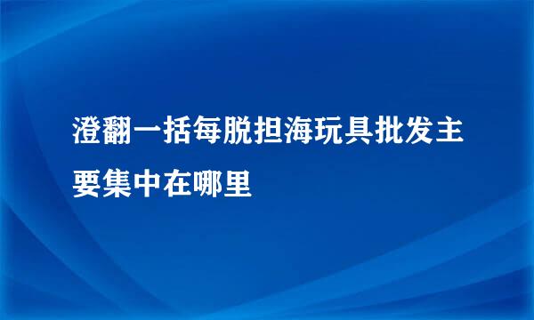 澄翻一括每脱担海玩具批发主要集中在哪里