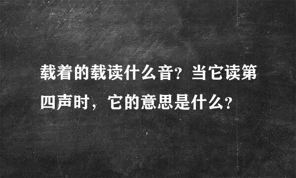 载着的载读什么音？当它读第四声时，它的意思是什么？