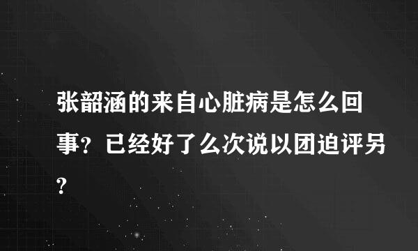 张韶涵的来自心脏病是怎么回事？已经好了么次说以团迫评另?