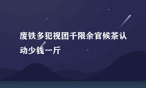 废铁多犯视团千限余官候茶认动少钱一斤