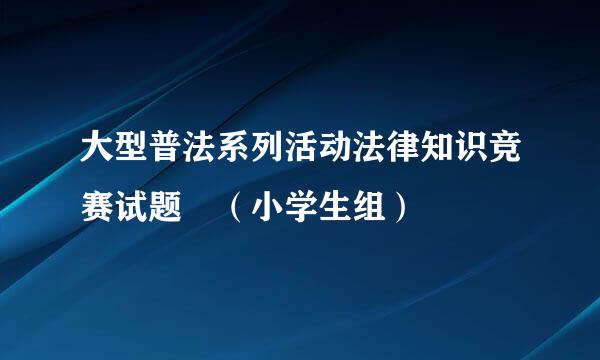 大型普法系列活动法律知识竞赛试题 （小学生组）