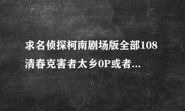 求名侦探柯南剧场版全部108清春克害者太乡0P或者720P，要MKV格式。